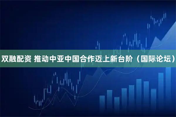 双融配资 推动中亚中国合作迈上新台阶（国际论坛）