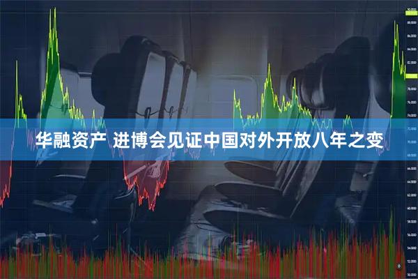 华融资产 进博会见证中国对外开放八年之变