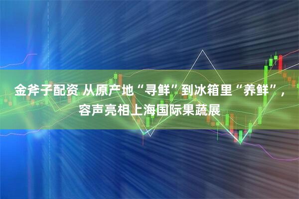 金斧子配资 从原产地“寻鲜”到冰箱里“养鲜”,容声亮相上海国际果蔬展