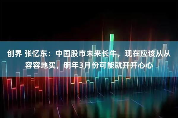 创界 张忆东:中国股市未来长牛,现在应该从从容容地买,明年3月份可能就开开心心