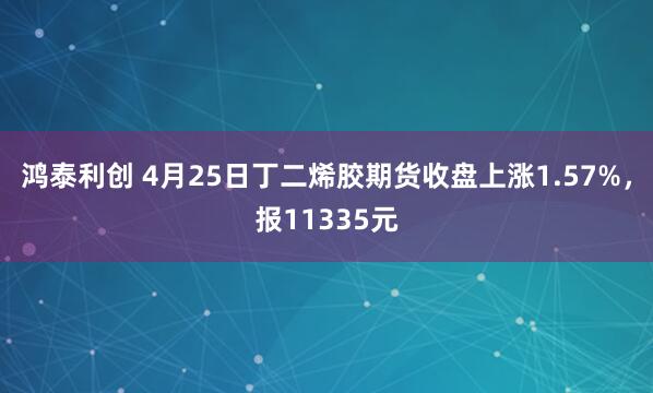 鸿泰利创 4月25日丁二烯胶期货收盘上涨1.57%，报11335元
