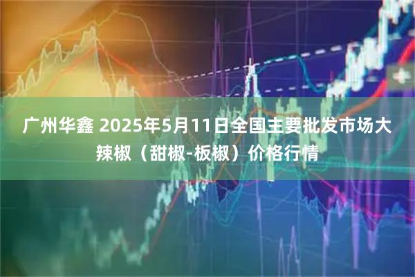 广州华鑫 2025年5月11日全国主要批发市场大辣椒（甜椒-板椒）价格行情