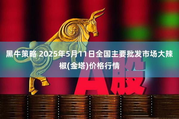 黑牛策略 2025年5月11日全国主要批发市场大辣椒(金塔)价格行情