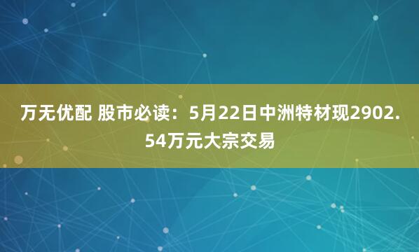 万无优配 股市必读：5月22日中洲特材现2902.54万元大宗交易