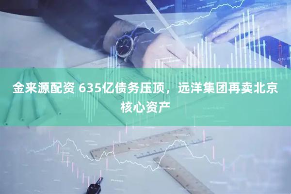 金来源配资 635亿债务压顶，远洋集团再卖北京核心资产