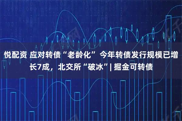 悦配资 应对转债“老龄化” 今年转债发行规模已增长7成，北交所“破冰”| 掘金可转债