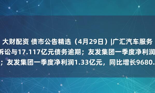 大财配资 债市公告精选（4月29日）|广汇汽车服务涉及17.297亿元重大诉讼与17.117亿元债务逾期；友发集团一季度净利润1.33亿元，同比增长9680.17%