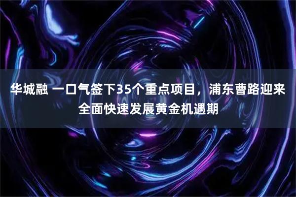 华城融 一口气签下35个重点项目，浦东曹路迎来全面快速发展黄金机遇期