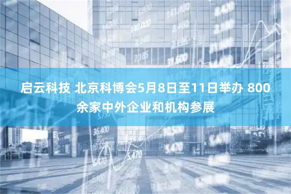 启云科技 北京科博会5月8日至11日举办 800余家中外企业和机构参展