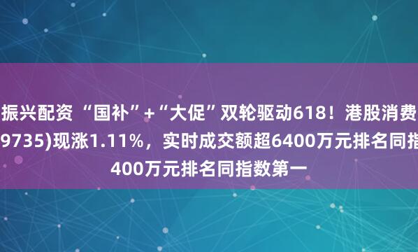 振兴配资 “国补”+“大促”双轮驱动618！港股消费ETF(159735)现涨1.11%，实时成交额超6400万元排名同指数第一