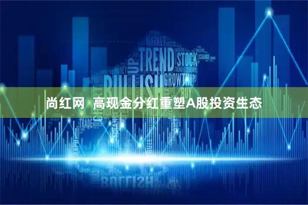 尚红网 高现金分红重塑A股投资生态