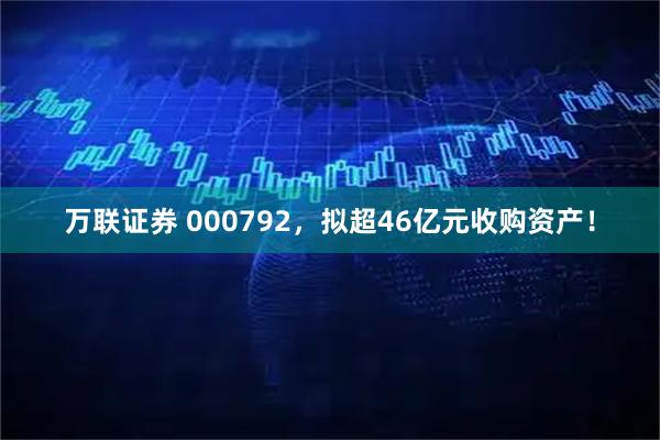 万联证券 000792，拟超46亿元收购资产！