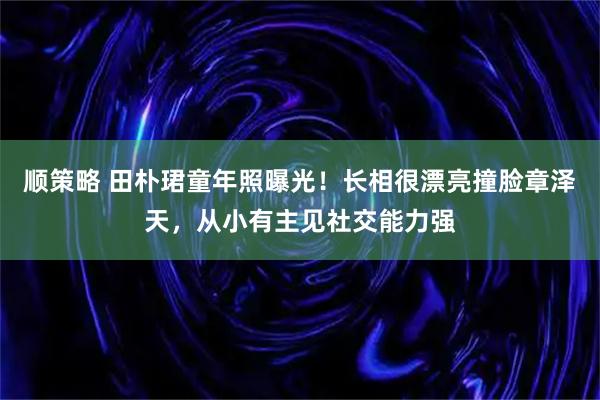顺策略 田朴珺童年照曝光！长相很漂亮撞脸章泽天，从小有主见社交能力强