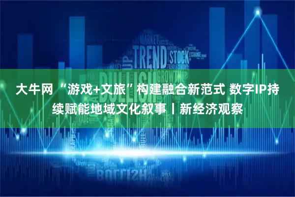 大牛网 “游戏+文旅”构建融合新范式 数字IP持续赋能地域文化叙事丨新经济观察