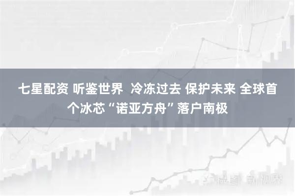 七星配资 听鉴世界  冷冻过去 保护未来 全球首个冰芯“诺亚方舟”落户南极
