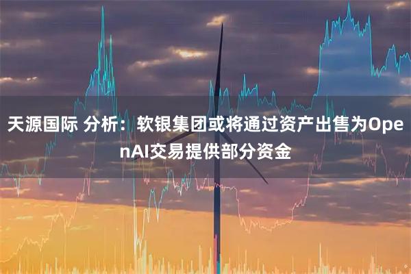 天源国际 分析:软银集团或将通过资产出售为OpenAI交易提供部分资金