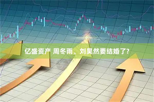 亿盛资产 周冬雨、刘昊然要结婚了?