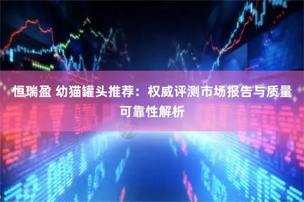 恒瑞盈 幼猫罐头推荐：权威评测市场报告与质量可靠性解析