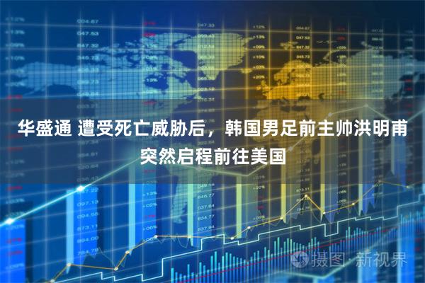 华盛通 遭受死亡威胁后，韩国男足前主帅洪明甫突然启程前往美国