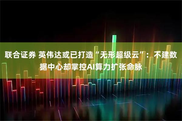 联合证券 英伟达或已打造“无形超级云”：不建数据中心却掌控AI算力扩张命脉