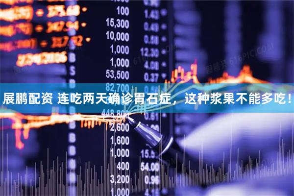 展鹏配资 连吃两天确诊胃石症，这种浆果不能多吃！
