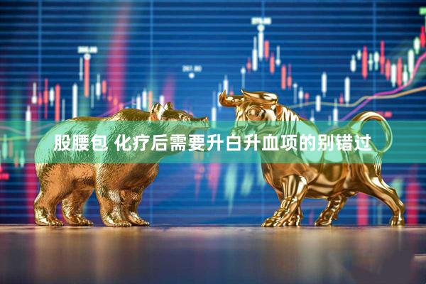 股腰包 化疗后需要升白升血项的别错过