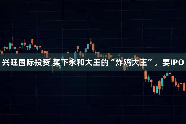 兴旺国际投资 买下永和大王的“炸鸡大王”，要IPO